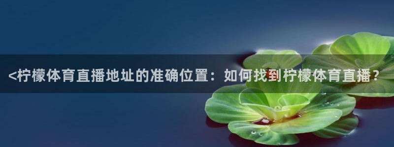 919直播看球下载：<柠檬体育直播地址的准确位置：如何找到柠檬体育直播？